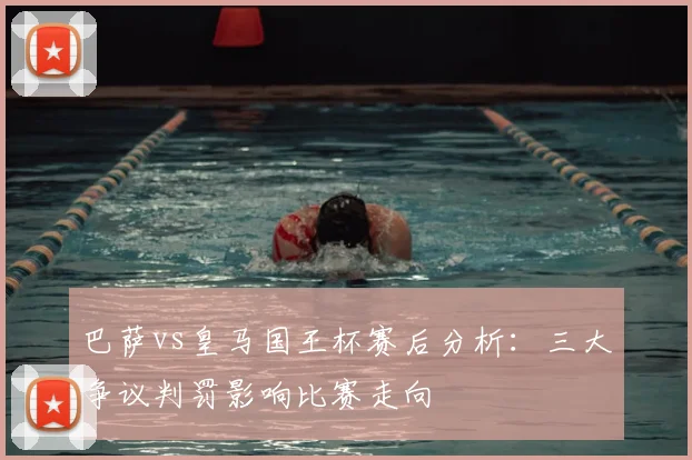 巴萨vs皇马国王杯赛后分析：三大争议判罚影响比赛走向