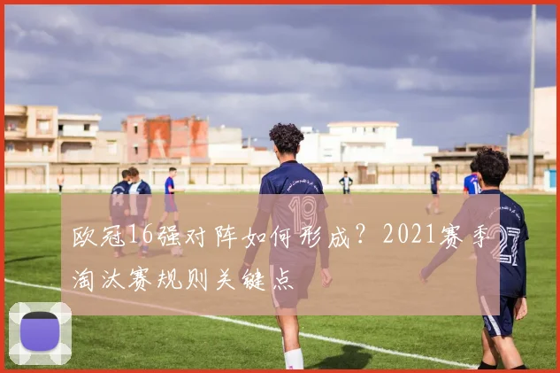 欧冠16强对阵如何形成？2021赛季淘汰赛规则关键点