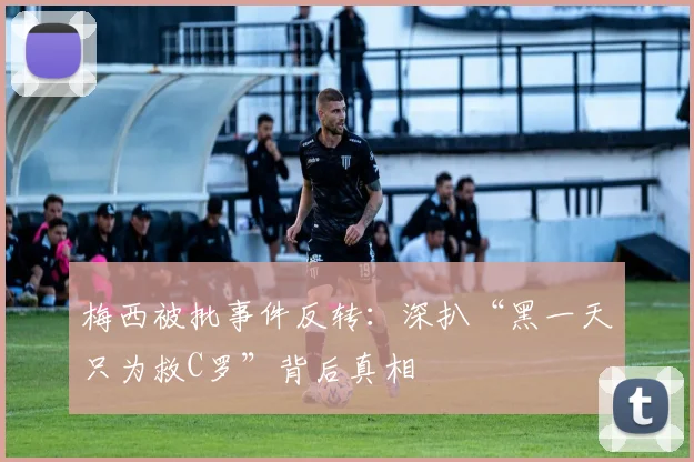梅西被批事件反转：深扒“黑一天只为救C罗”背后真相