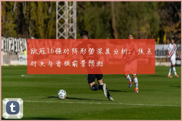 欧冠16强对阵形势深度分析：焦点对决与晋级前景预测