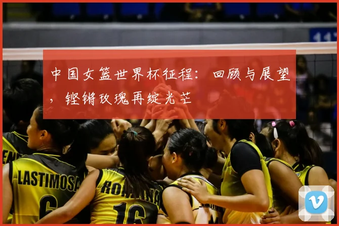 中国女篮世界杯征程:回顾与展望,铿锵玫瑰再绽光芒