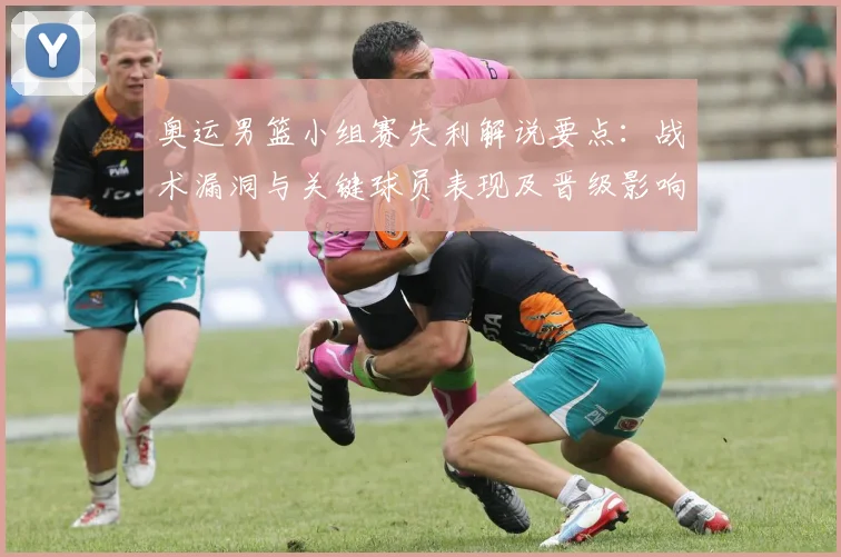 奥运男篮小组赛失利解说要点：战术漏洞与关键球员表现及晋级影响分析