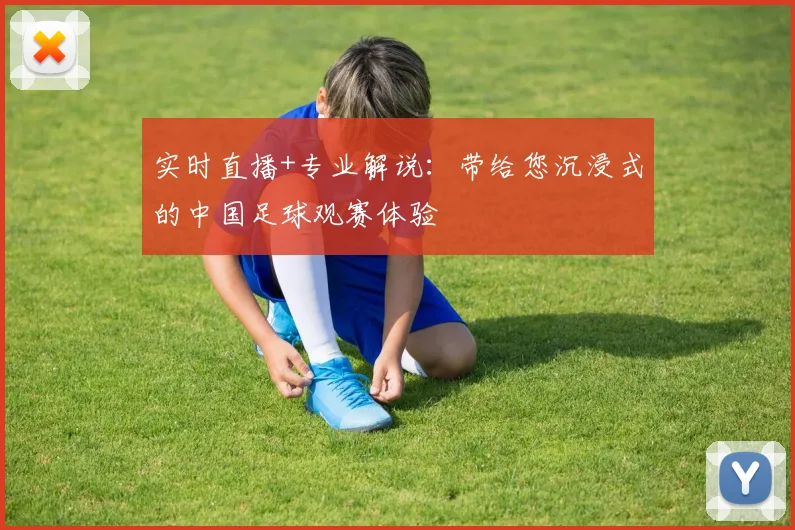 实时直播+专业解说：带给您沉浸式的中国足球观赛体验